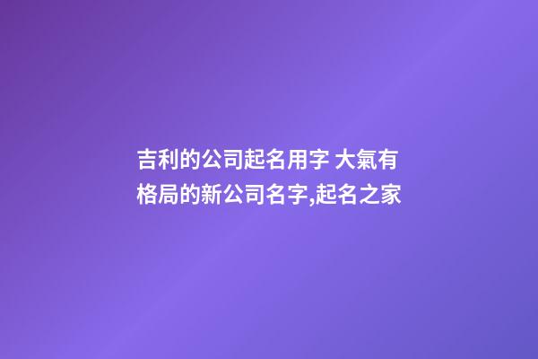 吉利的公司起名用字 大氣有格局的新公司名字,起名之家-第1張-公司起名-玄機派